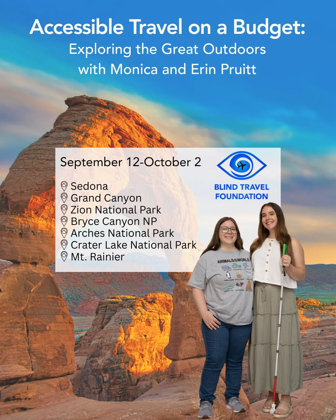 Monica and Erin stand smiling in front of a scenic canyon background. The text on a white background reads: “Accessible Travel on a Budget” with Monica and Erin Pruitt. On a white background reads “September 12–October 2: Sedona, Grand Canyon, Zion National Park, Bryce Canyon National Park, Arches National Park, Crater Lake National Park, Mt. Rainier.” The Blind Travel Foundation logo, a blue eye with a black airplane swirling in the middle.